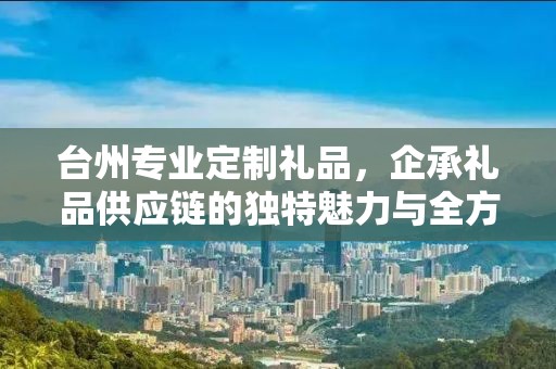 台州专业定制礼品，企承礼品供应链的独特魅力与全方位服务