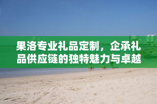 果洛专业礼品定制，企承礼品供应链的独特魅力与卓越服务