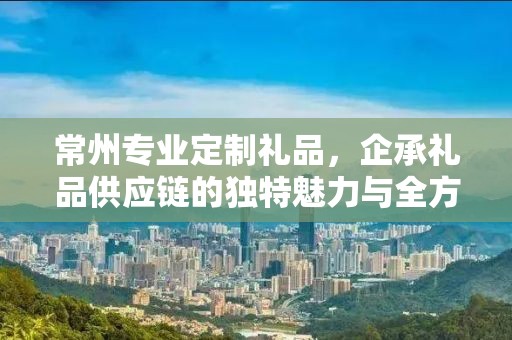 常州专业定制礼品，企承礼品供应链的独特魅力与全方位服务