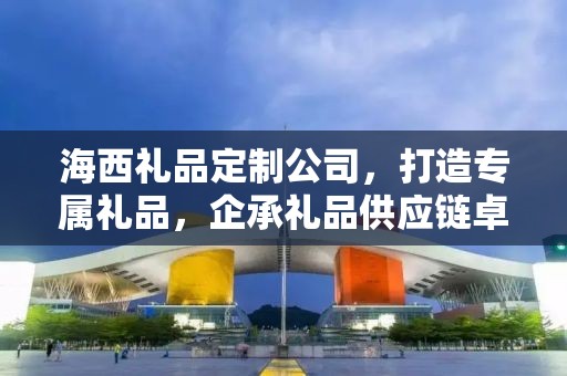 海西礼品定制公司，打造专属礼品，企承礼品供应链卓越服务